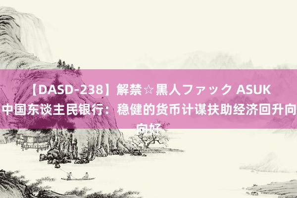 【DASD-238】解禁☆黒人ファック ASUKA 中国东谈主民银行：稳健的货币计谋扶助经济回升向好