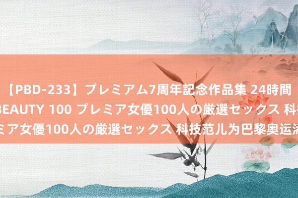 【PBD-233】プレミアム7周年記念作品集 24時間 PREMIUM STYLISH BEAUTY 100 プレミア女優100人の厳選セックス 科技范儿为巴黎奥运添彩