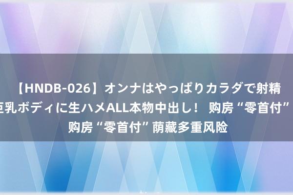 【HNDB-026】オンナはやっぱりカラダで射精する 厳選美巨乳ボディに生ハメALL本物中出し！ 购房“零首付”荫藏多重风险