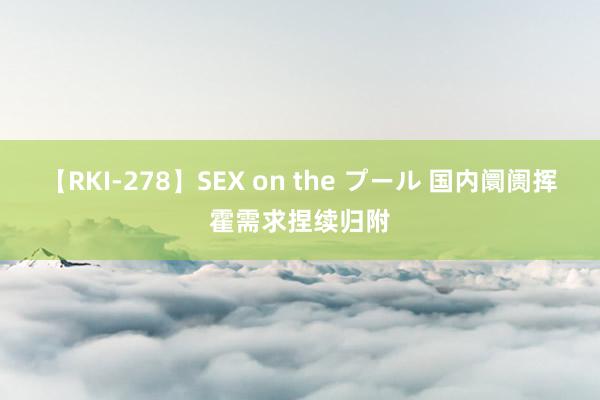 【RKI-278】SEX on the プール 国内阛阓挥霍需求捏续归附