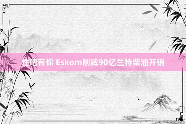 性吧有你 Eskom削减90亿兰特柴油开销