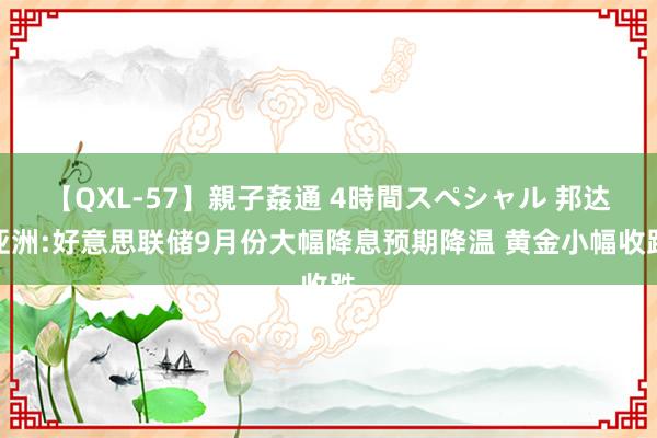 【QXL-57】親子姦通 4時間スペシャル 邦达亚洲:好意思联储9月份大幅降息预期降温 黄金小幅收跌