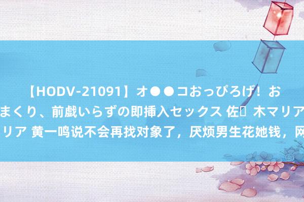 【HODV-21091】オ●●コおっぴろげ！お姉ちゃん 四六時中濡れまくり、前戯いらずの即挿入セックス 佐々木マリア 黄一鸣说不会再找对象了，厌烦男生花她钱，网友：说给王想聪听的