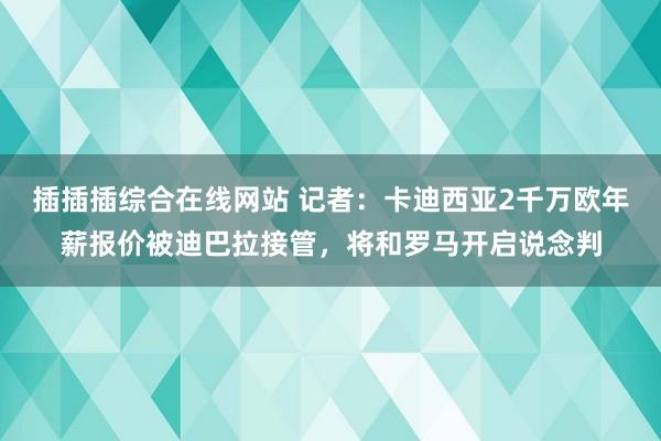 插插插综合在线网站 记者：卡迪西亚2千万欧年薪报价被迪巴拉接管，将和罗马开启说念判