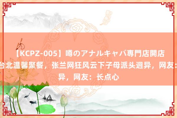 【KCPZ-005】噂のアナルキャバ専門店開店 汪小菲台北温馨聚餐，张兰网狂风云下子母派头迥异，网友：长点心