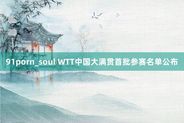 91porn_soul WTT中国大满贯首批参赛名单公布