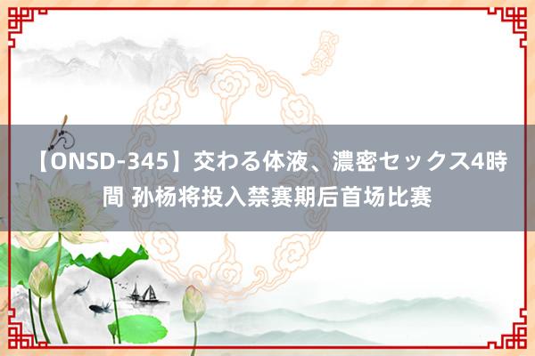 【ONSD-345】交わる体液、濃密セックス4時間 孙杨将投入禁赛期后首场比赛