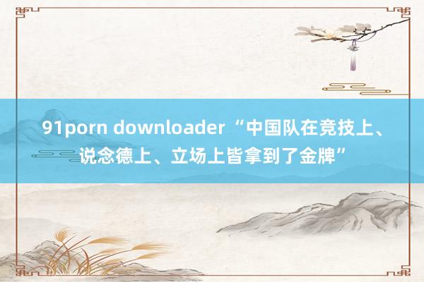 91porn downloader “中国队在竞技上、说念德上、立场上皆拿到了金牌”