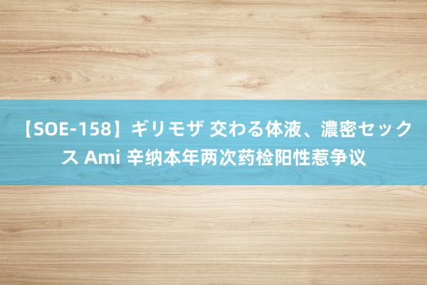 【SOE-158】ギリモザ 交わる体液、濃密セックス Ami 辛纳本年两次药检阳性惹争议