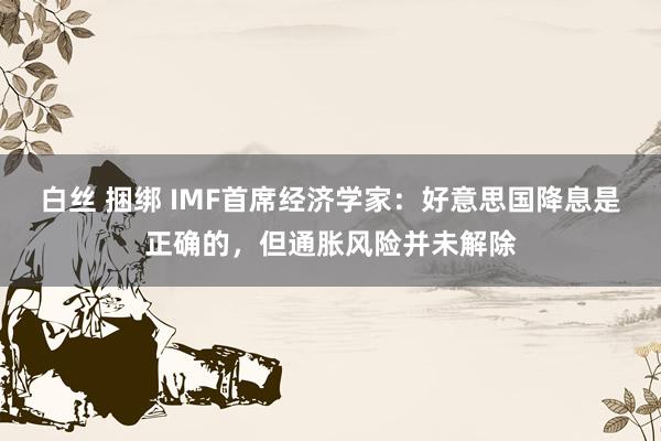 白丝 捆绑 IMF首席经济学家：好意思国降息是正确的，但通胀风险并未解除