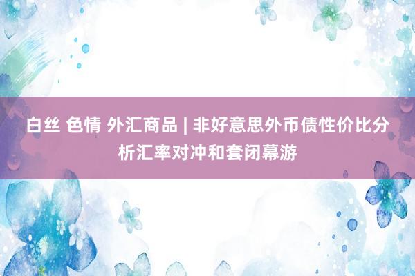 白丝 色情 外汇商品 | 非好意思外币债性价比分析汇率对冲和套闭幕游