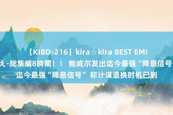 【KIBD-216】kira☆kira BEST EMIRI-中出し性交20発超え-総集編8時間！！ 鲍威尔发出迄今最强“降息信号” 称计谋退换时机已到