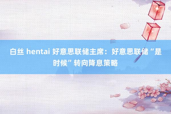 白丝 hentai 好意思联储主席：好意思联储“是时候”转向降息策略