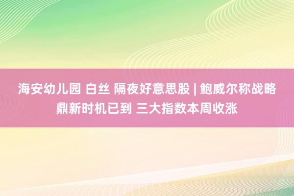 海安幼儿园 白丝 隔夜好意思股 | 鲍威尔称战略鼎新时机已到 三大指数本周收涨