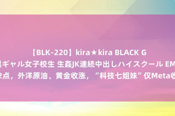 【BLK-220】kira★kira BLACK GAL 留年5年目のお姉黒ギャル女子校生 生姦JK連続中出しハイスクール EMIRI 说念指涨超462点，外洋原油、黄金收涨，“科技七姐妹”仅Meta收跌！鲍威尔发出激烈降息信号，他说了啥？