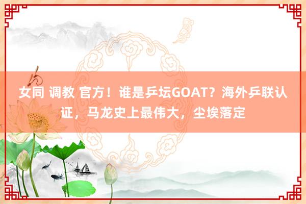 女同 调教 官方！谁是乒坛GOAT？海外乒联认证，马龙史上最伟大，尘埃落定