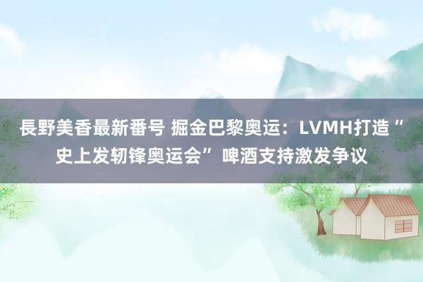 長野美香最新番号 掘金巴黎奥运：LVMH打造“史上发轫锋奥运会” 啤酒支持激发争议