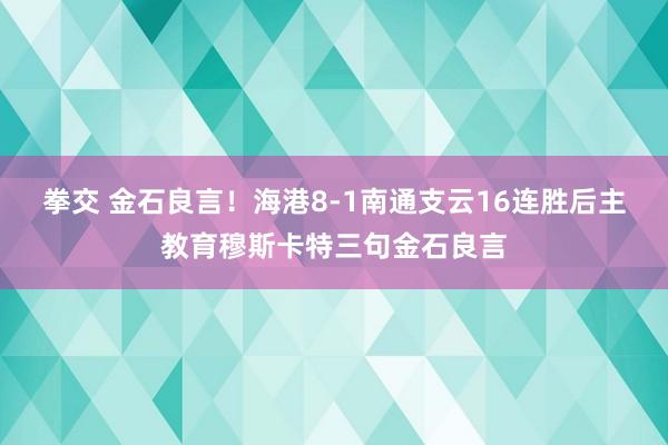 拳交 金石良言！海港8-1南通支云16连胜后主教育穆斯卡特三句金石良言