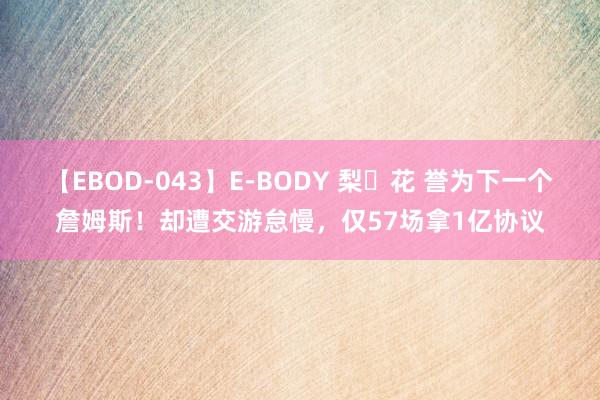 【EBOD-043】E-BODY 梨々花 誉为下一个詹姆斯！却遭交游怠慢，仅57场拿1亿协议