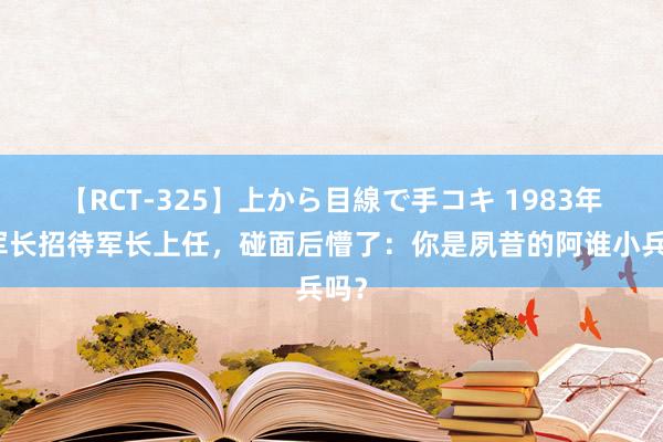 【RCT-325】上から目線で手コキ 1983年副军长招待军长上任，碰面后懵了：你是夙昔的阿谁小兵吗？