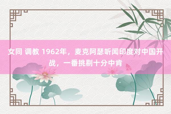 女同 调教 1962年，麦克阿瑟听闻印度对中国开战，一番挑剔十分中肯