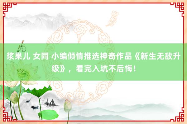 浆果儿 女同 小编倾情推选神奇作品《新生无敌升级》，看完入坑不后悔！