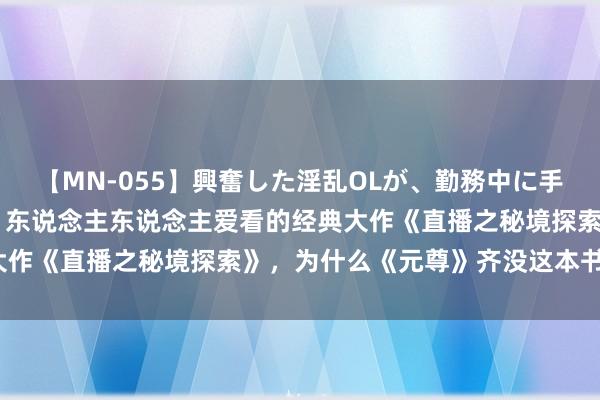 【MN-055】興奮した淫乱OLが、勤務中に手コキ！！？？ 流量爆表，东说念主东说念主爱看的经典大作《直播之秘境探索》，为什么《元尊》齐没这本书颜面？