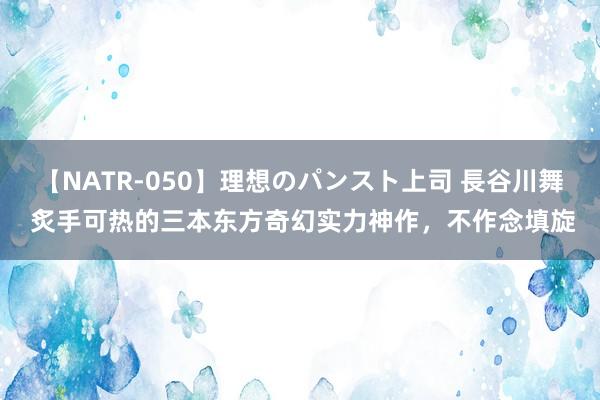 【NATR-050】理想のパンスト上司 長谷川舞 炙手可热的三本东方奇幻实力神作，不作念填旋