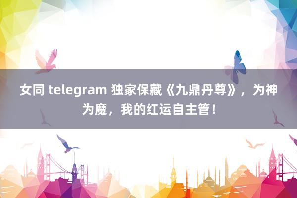 女同 telegram 独家保藏《九鼎丹尊》，为神为魔，我的红运自主管！