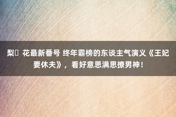 梨々花最新番号 终年霸榜的东谈主气演义《王妃要休夫》，看好意思满思撩男神！