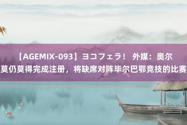 【AGEMIX-093】ヨコフェラ！ 外媒：奥尔莫仍莫得完成注册，将缺席对阵毕尔巴鄂竞技的比赛