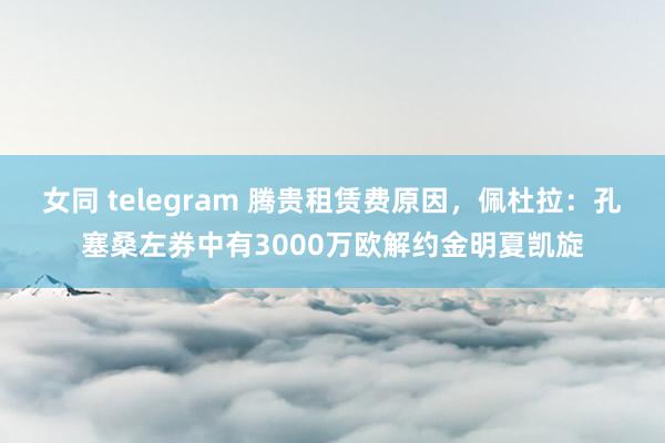 女同 telegram 腾贵租赁费原因，佩杜拉：孔塞桑左券中有3000万欧解约金明夏凯旋