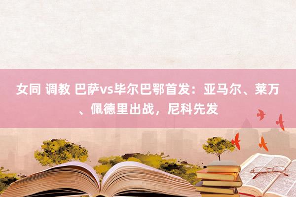 女同 调教 巴萨vs毕尔巴鄂首发：亚马尔、莱万、佩德里出战，尼科先发