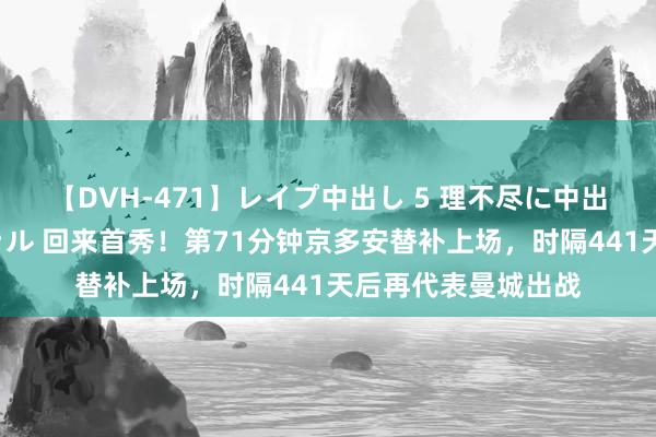 【DVH-471】レイプ中出し 5 理不尽に中出しされた7人のギャル 回来首秀！第71分钟京多安替补上场，时隔441天后再代表曼城出战