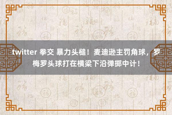 twitter 拳交 暴力头槌！麦迪逊主罚角球，罗梅罗头球打在横梁下沿弹掷中计！