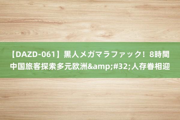 【DAZD-061】黒人メガマラファック！8時間 中国旅客探索多元欧洲&#32;人存眷相迎