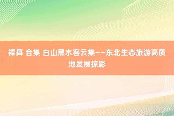 裸舞 合集 白山黑水客云集——东北生态旅游高质地发展掠影