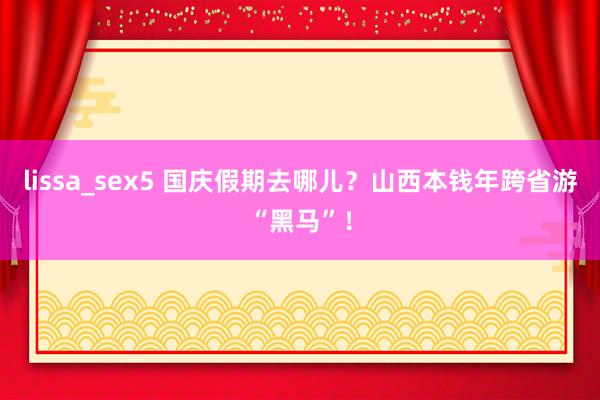 lissa_sex5 国庆假期去哪儿？山西本钱年跨省游“黑马”！