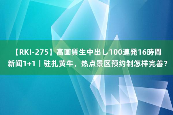 【RKI-275】高画質生中出し100連発16時間 新闻1+1｜驻扎黄牛，热点景区预约制怎样完善？