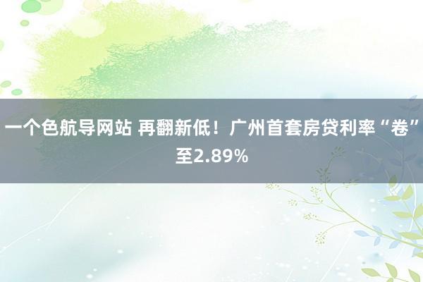 一个色航导网站 再翻新低！广州首套房贷利率“卷”至2.89%