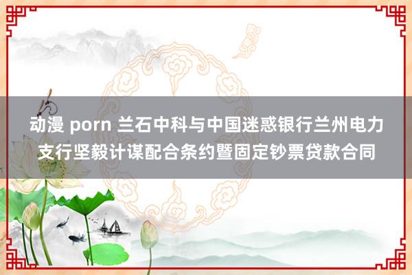 动漫 porn 兰石中科与中国迷惑银行兰州电力支行坚毅计谋配合条约暨固定钞票贷款合同