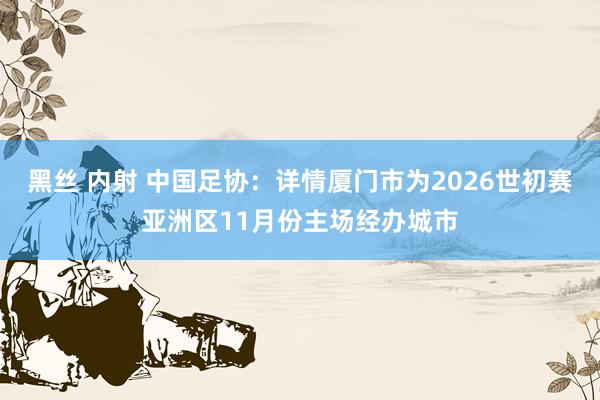 黑丝 内射 中国足协：详情厦门市为2026世初赛亚洲区11月份主场经办城市