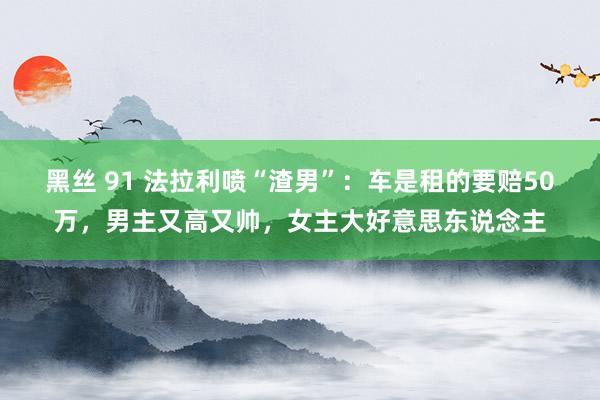 黑丝 91 法拉利喷“渣男”：车是租的要赔50万，男主又高又帅，女主大好意思东说念主