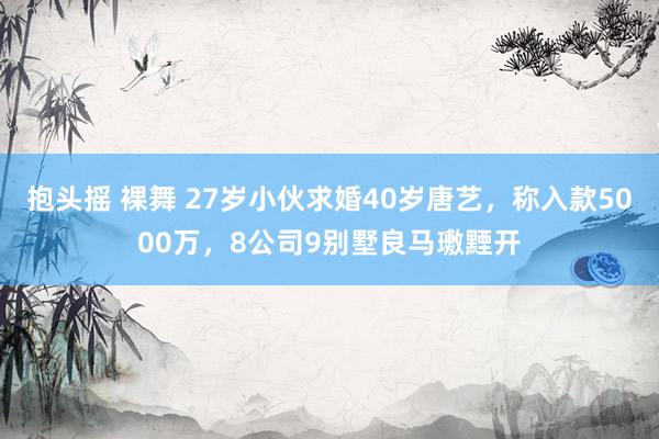 抱头摇 裸舞 27岁小伙求婚40岁唐艺，称入款5000万，8公司9别墅良马璷黫开