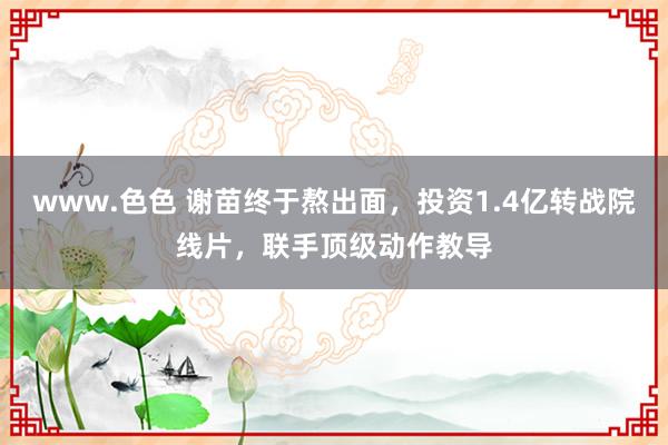 www.色色 谢苗终于熬出面，投资1.4亿转战院线片，联手顶级动作教导