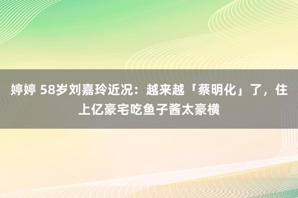 婷婷 58岁刘嘉玲近况：越来越「蔡明化」了，住上亿豪宅吃鱼子酱太豪横