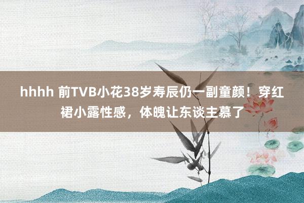 hhhh 前TVB小花38岁寿辰仍一副童颜！穿红裙小露性感，体魄让东谈主慕了