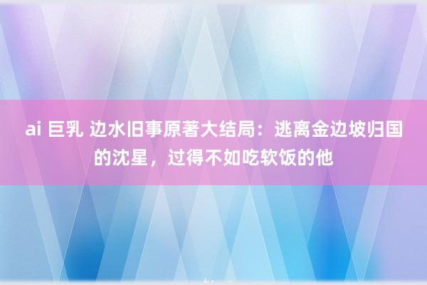 ai 巨乳 边水旧事原著大结局：逃离金边坡归国的沈星，过得不如吃软饭的他