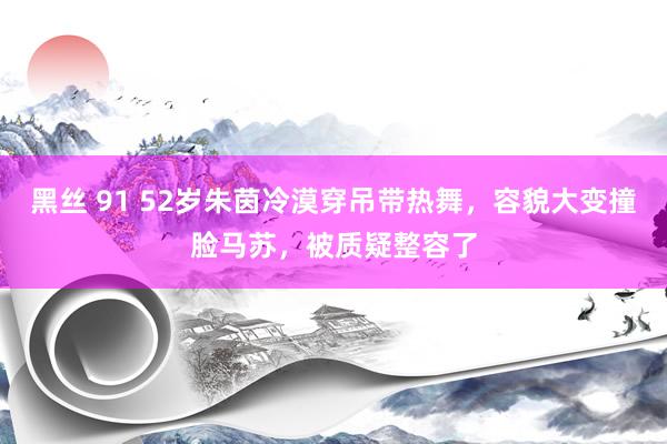 黑丝 91 52岁朱茵冷漠穿吊带热舞，容貌大变撞脸马苏，被质疑整容了