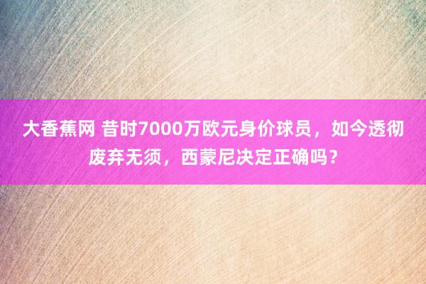 大香蕉网 昔时7000万欧元身价球员，如今透彻废弃无须，西蒙尼决定正确吗？